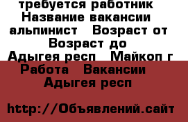 требуется работник › Название вакансии ­ альпинист › Возраст от ­ 30 › Возраст до ­ 50 - Адыгея респ., Майкоп г. Работа » Вакансии   . Адыгея респ.